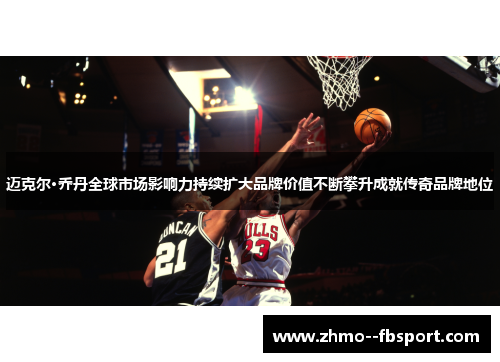 迈克尔·乔丹全球市场影响力持续扩大品牌价值不断攀升成就传奇品牌地位