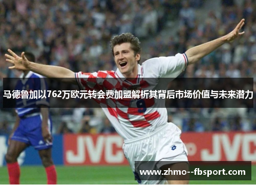 马德鲁加以762万欧元转会费加盟解析其背后市场价值与未来潜力